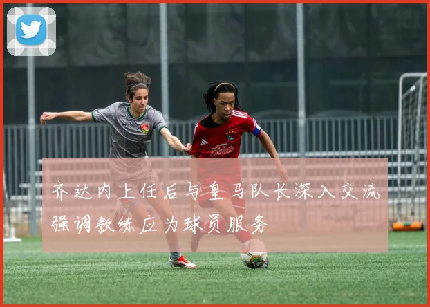 齐达内上任后与皇马队长深入交流强调教练应为球员服务