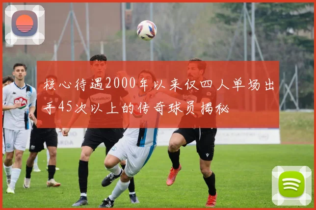 核心待遇2000年以来仅四人单场出手45次以上的传奇球员揭秘
