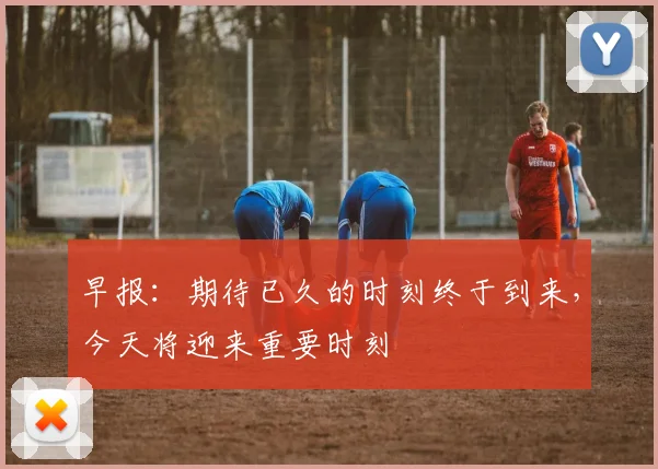 早报：期待已久的时刻终于到来，今天将迎来重要时刻