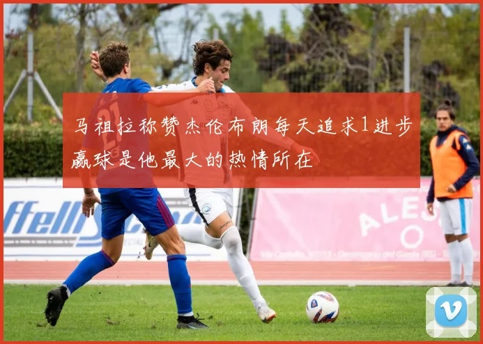 马祖拉称赞杰伦布朗每天追求1进步赢球是他最大的热情所在