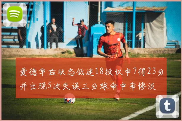 爱德华兹状态低迷18投仅中7得23分并出现5次失误三分球命中率惨淡