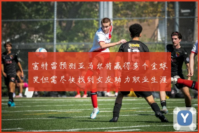 富特雷预测亚马尔将赢得多个金球奖但需尽快找到女友助力职业生涯