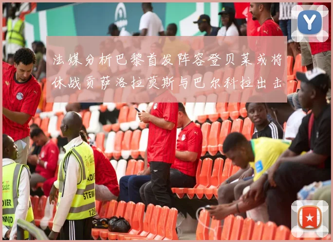 法媒分析巴黎首发阵容登贝莱或将休战贡萨洛拉莫斯与巴尔科拉出击