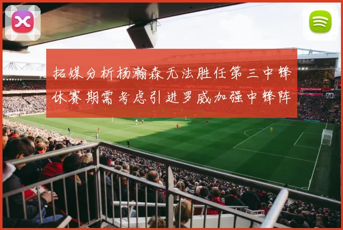 拓媒分析杨瀚森无法胜任第三中锋休赛期需考虑引进罗威加强中锋阵容