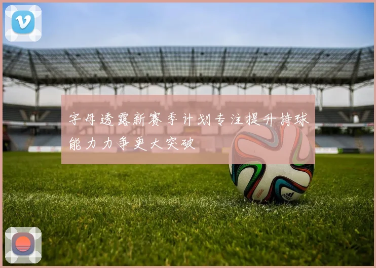 字母透露新赛季计划专注提升持球能力力争更大突破