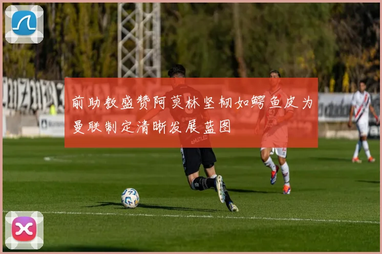 前助教盛赞阿莫林坚韧如鳄鱼皮为曼联制定清晰发展蓝图