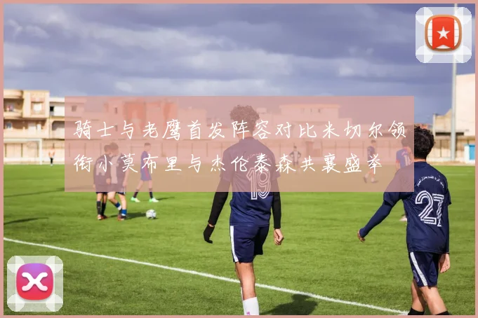骑士与老鹰首发阵容对比米切尔领衔小莫布里与杰伦泰森共襄盛举