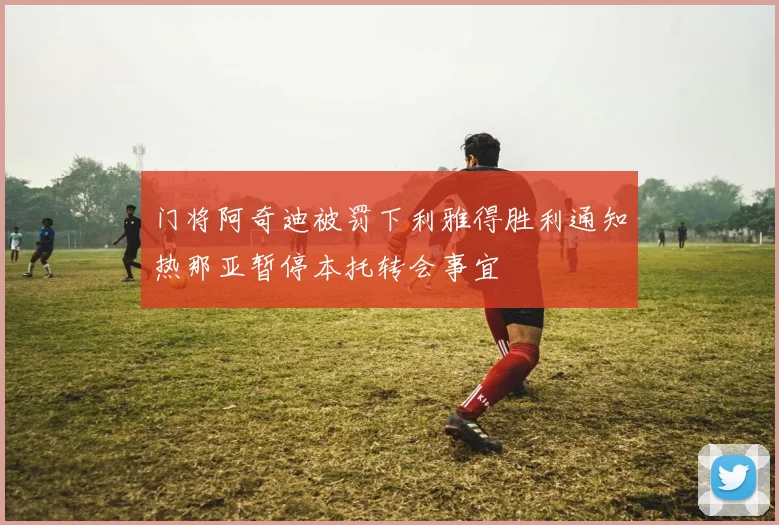 门将阿奇迪被罚下利雅得胜利通知热那亚暂停本托转会事宜