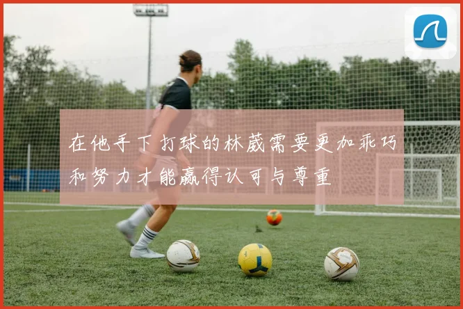 在他手下打球的林葳需要更加乖巧和努力才能赢得认可与尊重