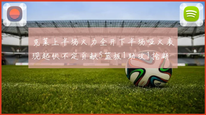 克莱上半场火力全开下半场哑火表现起伏不定贡献5篮板1助攻1抢断