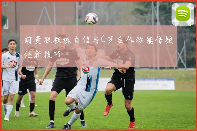 前曼联教练自信与C罗合作称能传授他新技巧