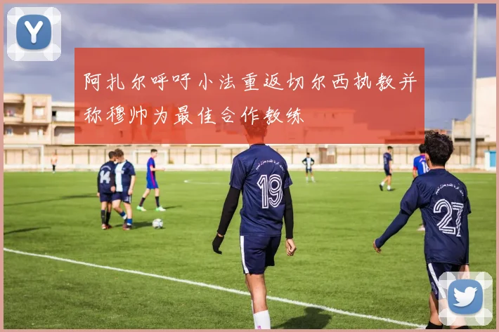 阿扎尔呼吁小法重返切尔西执教并称穆帅为最佳合作教练