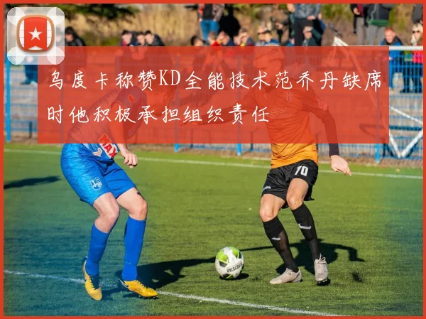 乌度卡称赞KD全能技术范乔丹缺席时他积极承担组织责任