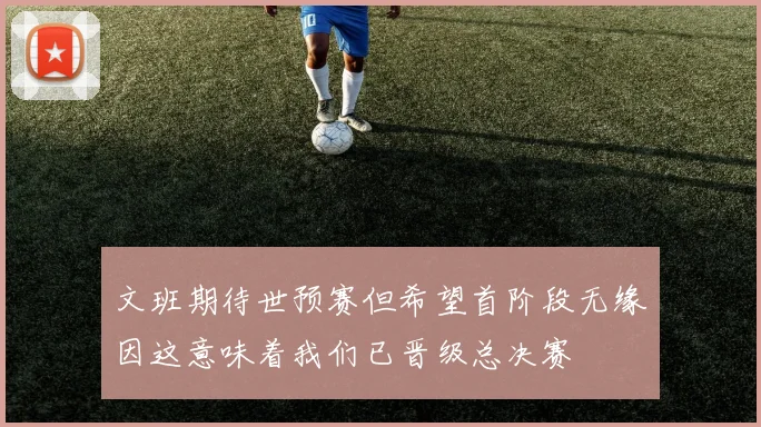 文班期待世预赛但希望首阶段无缘因这意味着我们已晋级总决赛