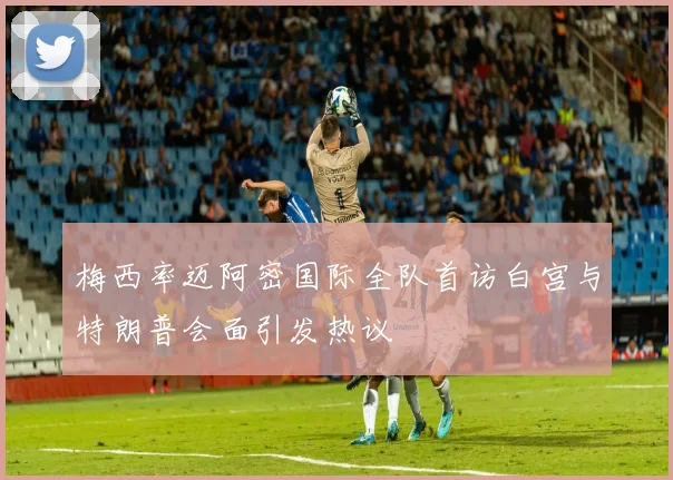 梅西率迈阿密国际全队首访白宫与特朗普会面引发热议