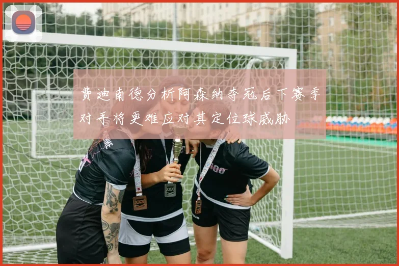 费迪南德分析阿森纳夺冠后下赛季对手将更难应对其定位球威胁